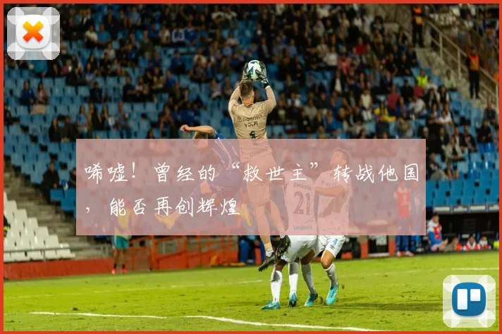 唏嘘！曾经的“救世主”转战他国，能否再创辉煌