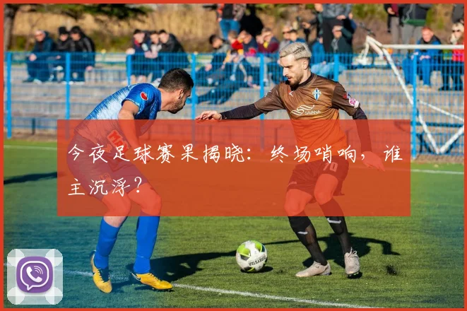 今夜足球赛果揭晓：终场哨响，谁主沉浮？