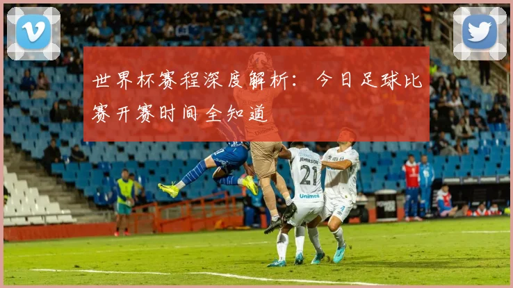 世界杯赛程深度解析:今日足球比赛开赛时间全知道
